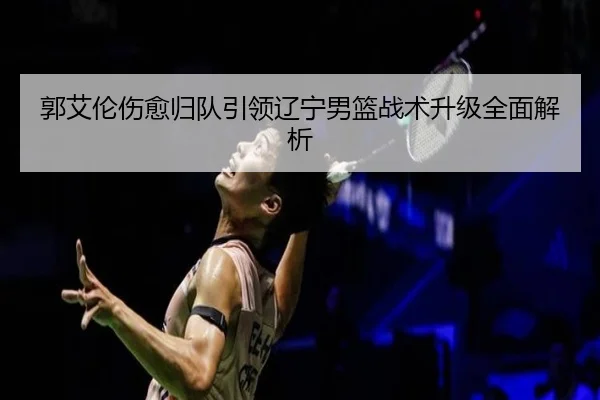郭艾伦伤愈归队引领辽宁男篮战术升级全面解析